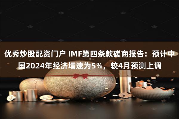 优秀炒股配资门户 IMF第四条款磋商报告：预计中国2024年经济增速为5%，较4月预测上调