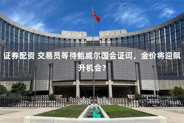 证券配资 交易员等待鲍威尔国会证词，金价将迎飙升机会？